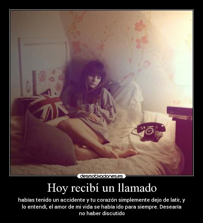 Hoy recibí un llamado - habías tenido un accidente y tu corazón simplemente dejo de latir, y
lo entendí, el amor de mi vida se había ido para siempre. Desearía
no haber discutido