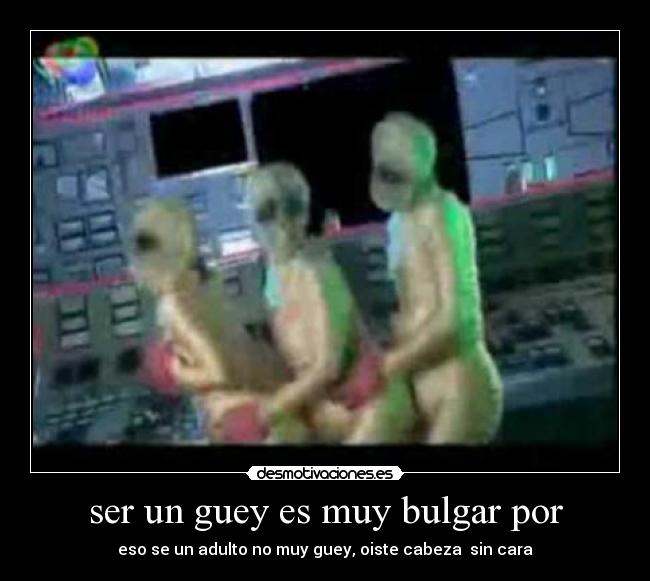 ser un guey es muy bulgar por - eso se un adulto no muy guey, oiste cabeza  sin cara