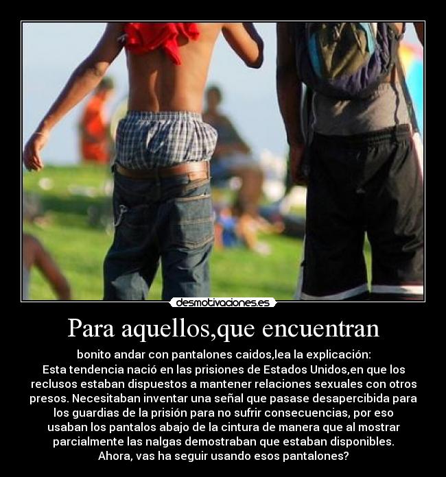 Para aquellos,que encuentran - bonito andar con pantalones caidos,lea la explicación:
Esta tendencia nació en las prisiones de Estados Unidos,en que los
reclusos estaban dispuestos a mantener relaciones sexuales con otros
presos. Necesitaban inventar una señal que pasase desapercibida para
los guardias de la prisión para no sufrir consecuencias, por eso
usaban los pantalos abajo de la cintura de manera que al mostrar
parcialmente las nalgas demostraban que estaban disponibles.
Ahora, vas ha seguir usando esos pantalones?