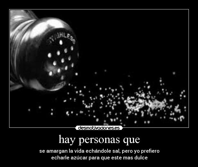 hay personas que - se amargan la vida echándole sal, pero yo prefiero
echarle azúcar para que este mas dulce