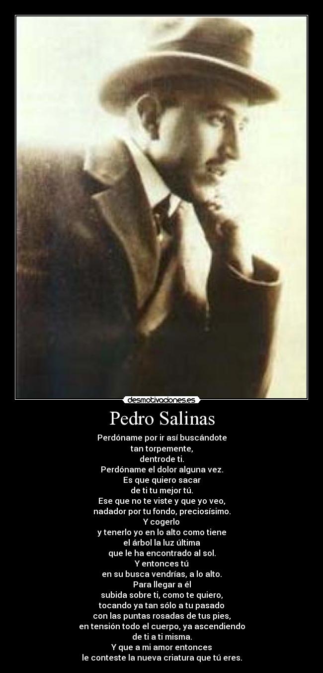 Pedro Salinas - Perdóname por ir así buscándote
tan torpemente,
dentrode ti.
Perdóname el dolor alguna vez.
Es que quiero sacar
de ti tu mejor tú.
Ese que no te viste y que yo veo,
nadador por tu fondo, preciosísimo.
Y cogerlo
y tenerlo yo en lo alto como tiene
el árbol la luz última
que le ha encontrado al sol.
Y entonces tú
en su busca vendrías, a lo alto.
Para llegar a él
subida sobre ti, como te quiero,
tocando ya tan sólo a tu pasado
con las puntas rosadas de tus pies,
en tensión todo el cuerpo, ya ascendiendo
de ti a ti misma.
Y que a mi amor entonces
le conteste la nueva criatura que tú eres.