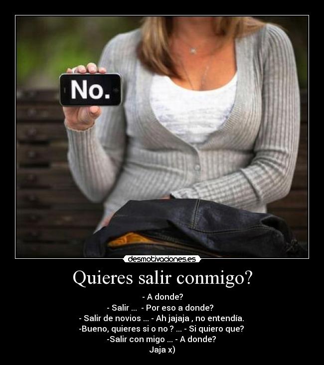 Quieres salir conmigo? - - A donde?
- Salir ... - Por eso a donde?
- Salir de novios ... - Ah jajaja , no entendía.
-Bueno, quieres si o no ? ... - Si quiero que?
-Salir con migo ... - A donde?
Jaja x)