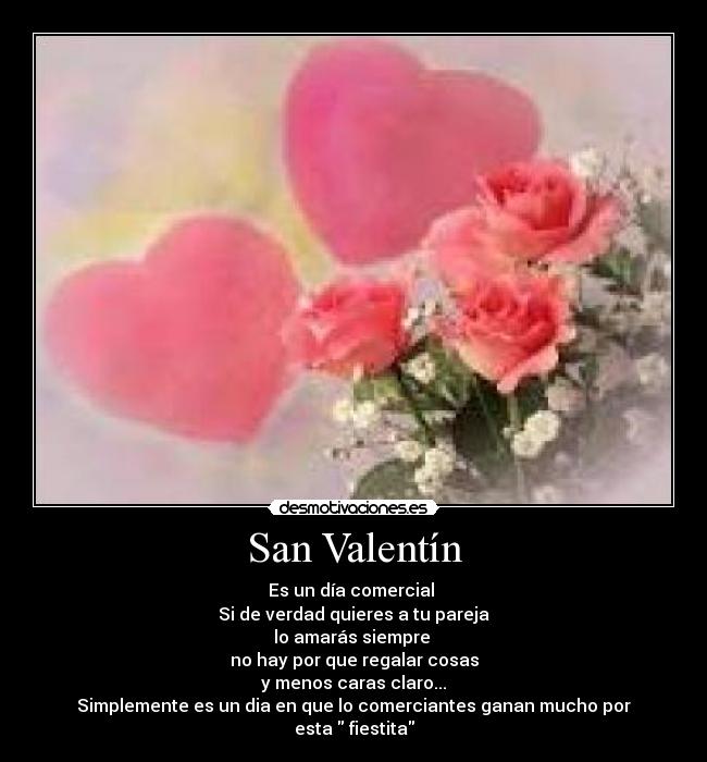 San Valentín - Es un día comercial
Si de verdad quieres a tu pareja
lo amarás siempre
no hay por que regalar cosas
y menos caras claro...
Simplemente es un dia en que lo comerciantes ganan mucho por
esta fiestita