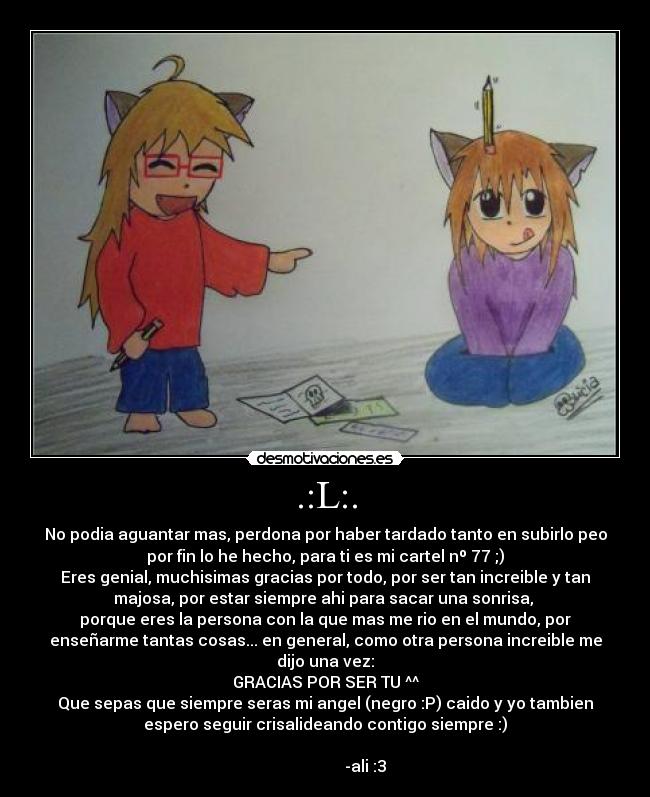 .:L:. - No podia aguantar mas, perdona por haber tardado tanto en subirlo peo
por fin lo he hecho, para ti es mi cartel nº 77 ;)
Eres genial, muchisimas gracias por todo, por ser tan increible y tan
majosa, por estar siempre ahi para sacar una sonrisa, 
porque eres la persona con la que mas me rio en el mundo, por
enseñarme tantas cosas... en general, como otra persona increible me
dijo una vez:
GRACIAS POR SER TU ^^
Que sepas que siempre seras mi angel (negro :P) caido y yo tambien
espero seguir crisalideando contigo siempre :)
                                                                      
                    -ali :3