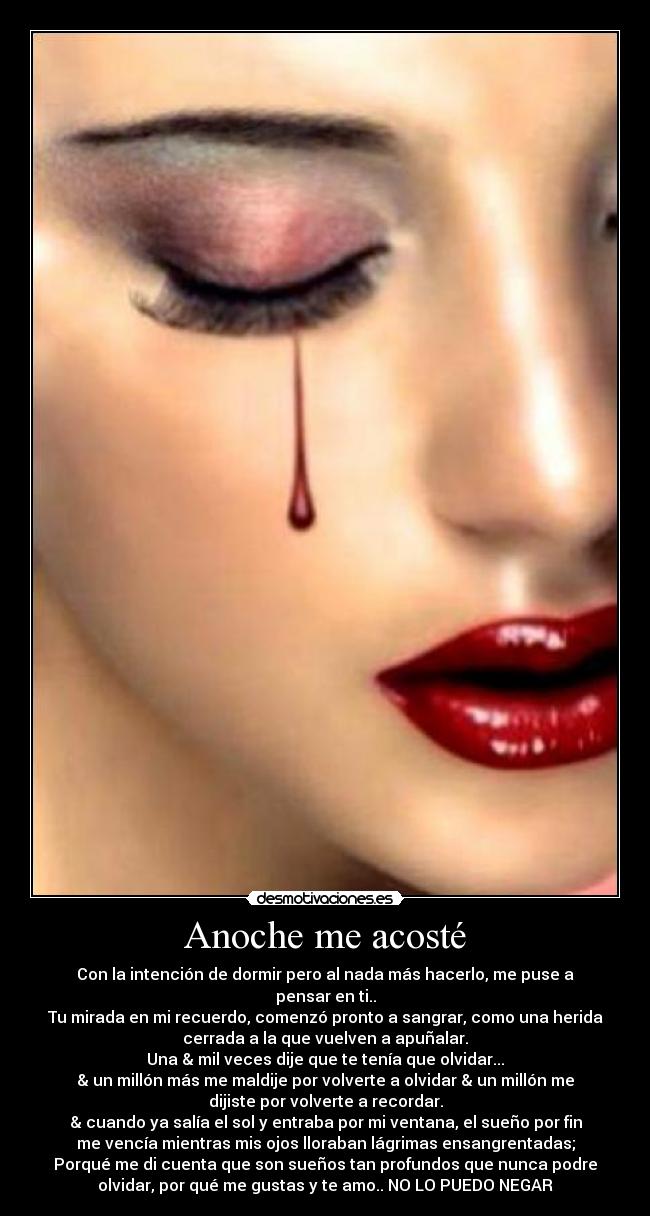 Anoche me acosté - Con la intención de dormir pero al nada más hacerlo, me puse a
pensar en ti..
Tu mirada en mi recuerdo, comenzó pronto a sangrar, como una herida
cerrada a la que vuelven a apuñalar.
Una & mil veces dije que te tenía que olvidar...
& un millón más me maldije por volverte a olvidar & un millón me
dijiste por volverte a recordar.
& cuando ya salía el sol y entraba por mi ventana, el sueño por fin
me vencía mientras mis ojos lloraban lágrimas ensangrentadas;
Porqué me di cuenta que son sueños tan profundos que nunca podre
olvidar, por qué me gustas y te amo.. NO LO PUEDO NEGAR