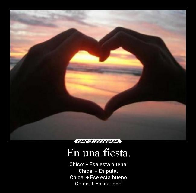 En una fiesta. - Chico: + Esa esta buena.
Chica: + Es puta.
Chica: + Ese esta bueno
Chico: + Es maricón
