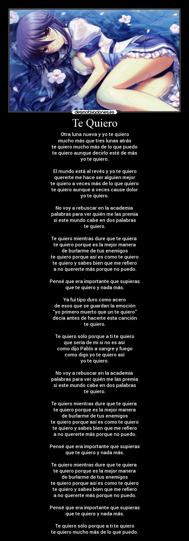 Te Quiero - Otra luna nueva y yo te quiero
mucho más que tres lunas atrás
te quiero mucho más de lo que puedo
te quiero aunque decirlo esté de más
yo te quiero.

El mundo está al revés y yo te quiero
quererte me hace ser alguien mejor
te quiero a veces más de lo que quiero
te quiero aunque a veces cause dolor
yo te quiero.

No voy a rebuscar en la academia 
palabras para ver quién me las premia
si este mundo cabe en dos palabras
te quiero.

Te quiero mientras dure que te quiera 
te quiero porque es la mejor manera
de burlarme de tus enemigos
te quiero porque así es como te quiero
te quiero y sabes bien que me refiero
a no quererte más porque no puedo.

Pensé que era importante que supieras
que te quiero y nada más.

Ya fui tipo duro como acero
de esos que se guardan la emoción
yo primero muerto que un te quiero
decía antes de hacerte esta canción
te quiero.

Te quiero sólo porque a ti te quiero
que sería de mi si no es así 
como dijo Pablo a sangre y fuego
como digo yo te quiero así
yo te quiero.

No voy a rebuscar en la academia 
palabras para ver quién me las premia
si este mundo cabe en dos palabras
te quiero.

Te quiero mientras dure que te quiera 
te quiero porque es la mejor manera
de burlarme de tus enemigos
te quiero porque así es como te quiero
te quiero y sabes bien que me refiero
a no quererte más porque no puedo.

Pensé que era importante que supieras
que te quiero y nada más.

Te quiero mientras dure que te quiera 
te quiero porque es la mejor manera
de burlarme de tus enemigos
te quiero porque así es como te quiero
te quiero y sabes bien que me refiero
a no quererte más porque no puedo.

Pensé que era importante que supieras
que te quiero y nada más.

Te quiero sólo porque a ti te quiero
te quiero mucho más de lo que puedo.