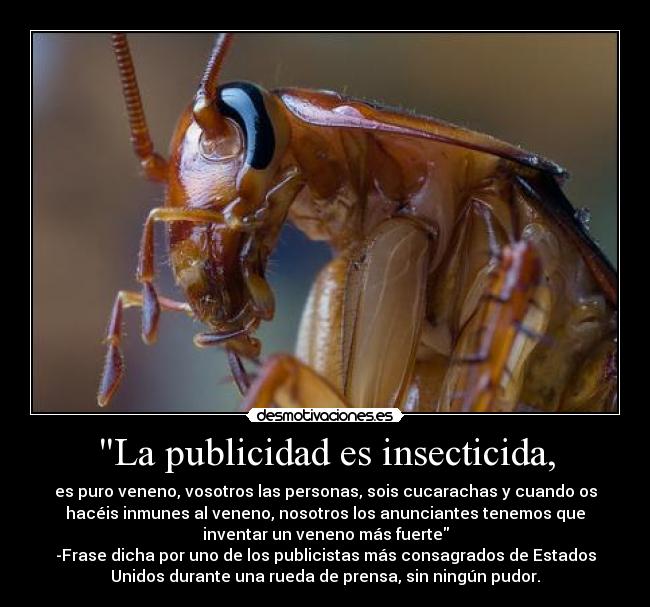 La publicidad es insecticida, - es puro veneno, vosotros las personas, sois cucarachas y cuando os
hacéis inmunes al veneno, nosotros los anunciantes tenemos que
inventar un veneno más fuerte
-Frase dicha por uno de los publicistas más consagrados de Estados
Unidos durante una rueda de prensa, sin ningún pudor.