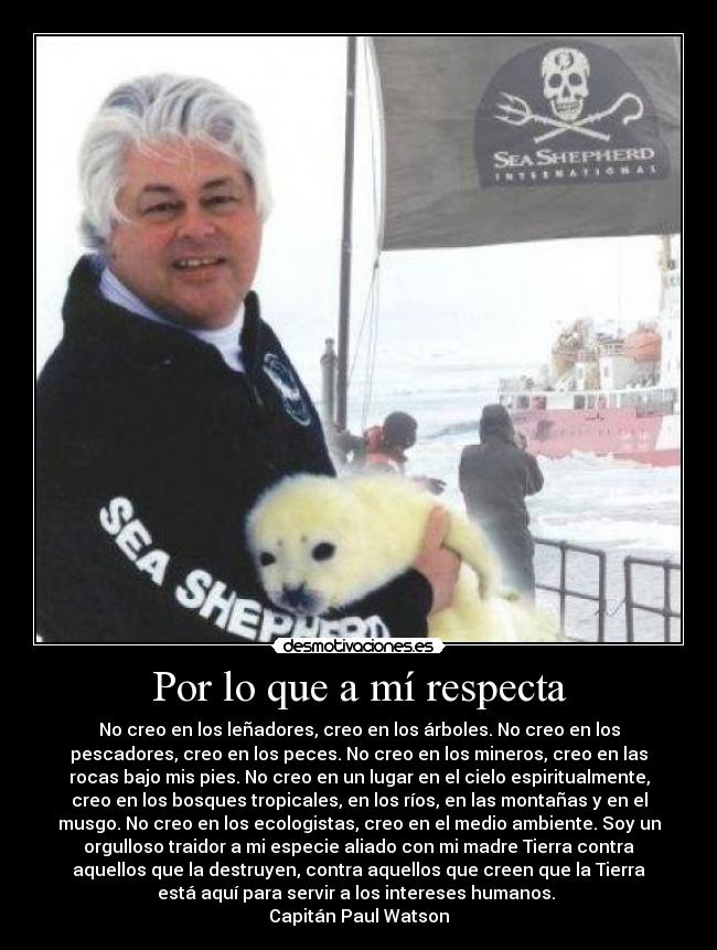 Por lo que a mí respecta - No creo en los leñadores, creo en los árboles. No creo en los
pescadores, creo en los peces. No creo en los mineros, creo en las
rocas bajo mis pies. No creo en un lugar en el cielo espiritualmente,
creo en los bosques tropicales, en los ríos, en las montañas y en el
musgo. No creo en los ecologistas, creo en el medio ambiente. Soy un
orgulloso traidor a mi especie aliado con mi madre Tierra contra
aquellos que la destruyen, contra aquellos que creen que la Tierra
está aquí para servir a los intereses humanos.
Capitán Paul Watson