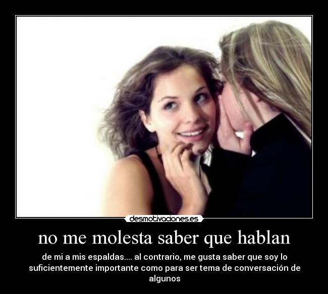no me molesta saber que hablan - de mi a mis espaldas.... al contrario, me gusta saber que soy lo
suficientemente importante como para ser tema de conversación de
algunos