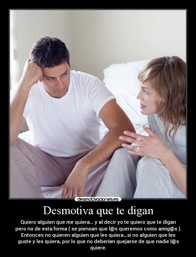 Desmotiva que te digan - Quiero alguien que me quiera… y al decir yo te quiero que te digan
pero no de esta forma ( se piensan que l@s queremos como amig@s ).
Entonces no quieren alguien que les quiera…si no alguien que les
guste y les quiera, por lo que no deberían quejarse de que nadie l@s
quiere.