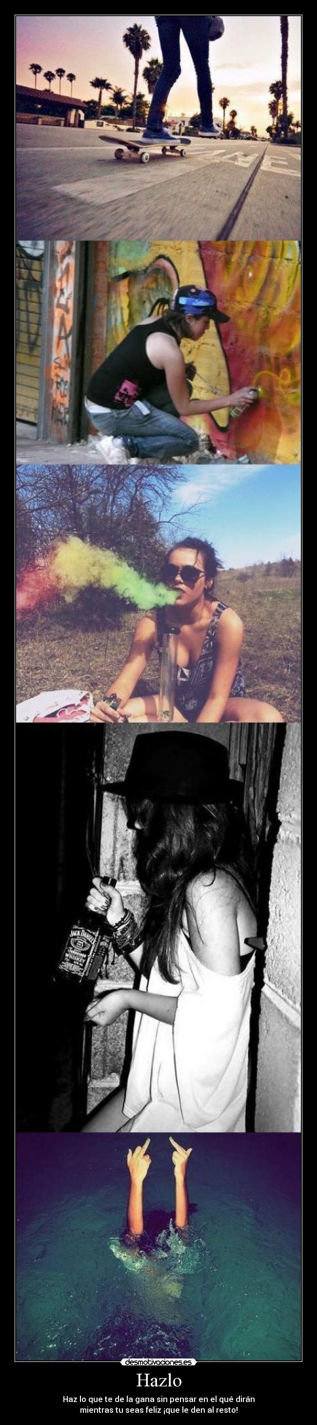 Hazlo - Haz lo que te de la gana sin pensar en el qué dirán
mientras tu seas feliz ¡que le den al resto!