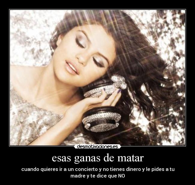 esas ganas de matar - cuando quieres ir a un concierto y no tienes dinero y le pides a tu
madre y te dice que NO