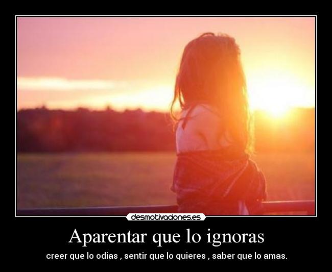 Aparentar que lo ignoras - creer que lo odias , sentir que lo quieres , saber que lo amas.
