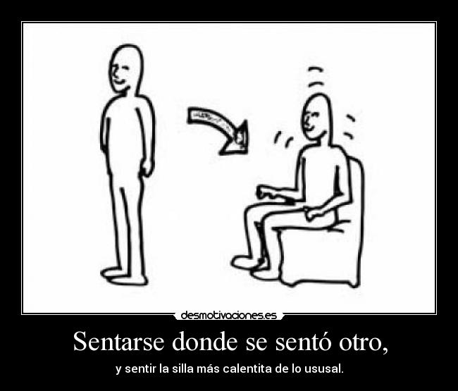 Sentarse donde se sentó otro, - y sentir la silla más calentita de lo ususal.