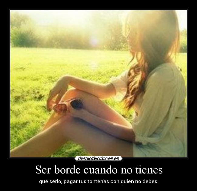 Ser borde cuando no tienes - que serlo, pagar tus tonterías con quien no debes.