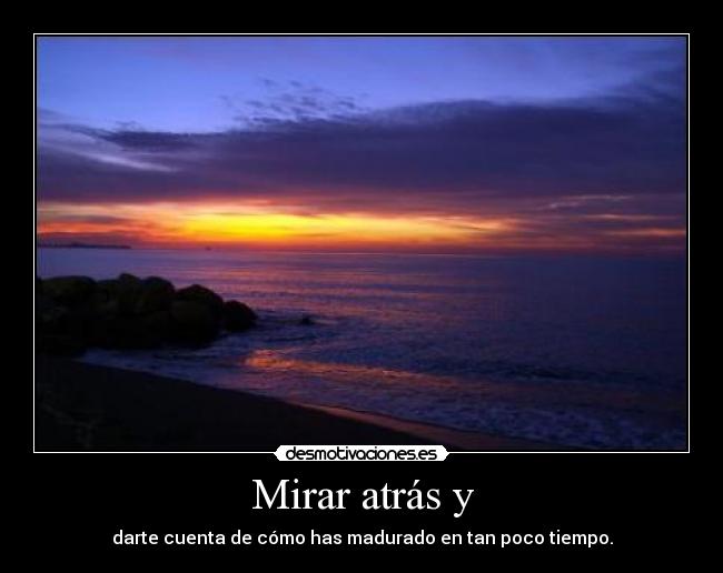 Mirar atrás y - darte cuenta de cómo has madurado en tan poco tiempo.