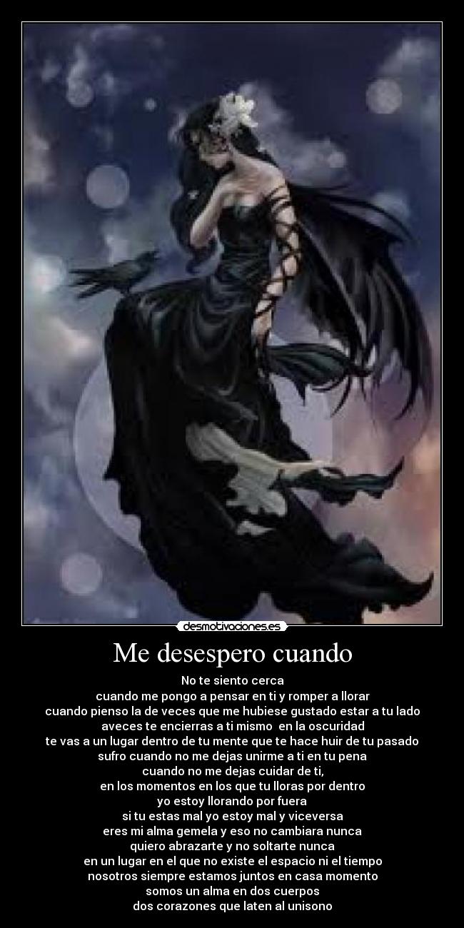 Me desespero cuando - No te siento cerca
cuando me pongo a pensar en ti y romper a llorar
cuando pienso la de veces que me hubiese gustado estar a tu lado
aveces te encierras a ti mismo en la oscuridad
te vas a un lugar dentro de tu mente que te hace huir de tu pasado
sufro cuando no me dejas unirme a ti en tu pena
cuando no me dejas cuidar de ti,
en los momentos en los que tu lloras por dentro
yo estoy llorando por fuera
si tu estas mal yo estoy mal y viceversa
eres mi alma gemela y eso no cambiara nunca
quiero abrazarte y no soltarte nunca
en un lugar en el que no existe el espacio ni el tiempo
nosotros siempre estamos juntos en casa momento
somos un alma en dos cuerpos
dos corazones que laten al unisono