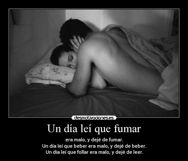 Un día leí que fumar - era malo, y dejé de fumar.
Un día leí que beber era malo, y dejé de beber.
Un día leí que follar era malo, y dejé de leer.
