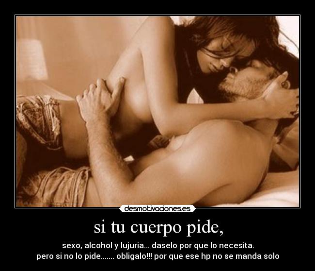 si tu cuerpo pide, - sexo, alcohol y lujuria... daselo por que lo necesita.
pero si no lo pide....... obligalo!!! por que ese hp no se manda solo