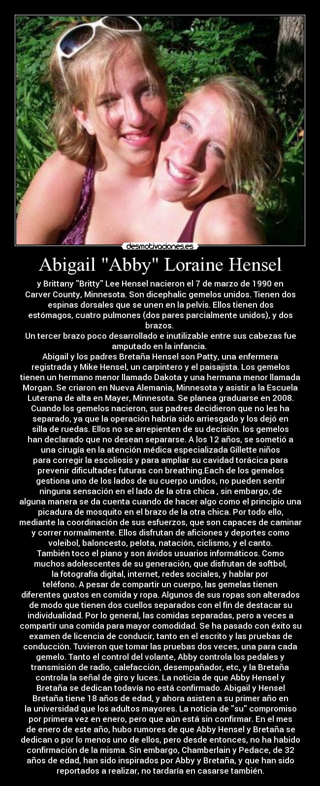 Abigail Abby Loraine Hensel - y Brittany Britty Lee Hensel nacieron el 7 de marzo de 1990 en
Carver County, Minnesota. Son dicephalic gemelos unidos. Tienen dos
espinas dorsales que se unen en la pelvis. Ellos tienen dos
estómagos, cuatro pulmones (dos pares parcialmente unidos), y dos
brazos. 
Un tercer brazo poco desarrollado e inutilizable entre sus cabezas fue
amputado en la infancia. 
Abigail y los padres Bretaña Hensel son Patty, una enfermera
registrada y Mike Hensel, un carpintero y el paisajista. Los gemelos
tienen un hermano menor llamado Dakota y una hermana menor llamada
Morgan. Se criaron en Nueva Alemania, Minnesota y asistir a la Escuela
Luterana de alta en Mayer, Minnesota. Se planea graduarse en 2008.
Cuando los gemelos nacieron, sus padres decidieron que no les ha
separado, ya que la operación habría sido arriesgado y los dejó en
silla de ruedas. Ellos no se arrepienten de su decisión. los gemelos
han declarado que no desean separarse. A los 12 años, se sometió a
una cirugía en la atención médica especializada Gillette niños
para corregir la escoliosis y para ampliar su cavidad torácica para
prevenir dificultades futuras con breathing.Each de los gemelos
gestiona uno de los lados de su cuerpo unidos, no pueden sentir
ninguna sensación en el lado de la otra chica , sin embargo, de
alguna manera se da cuenta cuando de hacer algo como el principio una
picadura de mosquito en el brazo de la otra chica. Por todo ello,
mediante la coordinación de sus esfuerzos, que son capaces de caminar
y correr normalmente. Ellos disfrutan de aficiones y deportes como
voleibol, baloncesto, pelota, natación, ciclismo, y el canto.
También toco el piano y son ávidos usuarios informáticos. Como
muchos adolescentes de su generación, que disfrutan de softbol,
​​la fotografía digital, internet, redes sociales, y hablar por
teléfono. A pesar de compartir un cuerpo, las gemelas tienen
diferentes gustos en comida y ropa. Algunos de sus ropas son alterados
de modo que tienen dos cuellos separados con el fin de destacar su
individualidad. Por lo general, las comidas separadas, pero a veces a
compartir una comida para mayor comodidad. Se ha pasado con éxito su
examen de licencia de conducir, tanto en el escrito y las pruebas de
conducción. Tuvieron que tomar las pruebas dos veces, una para cada
gemelo. Tanto el control del volante, Abby controla los pedales y
transmisión de radio, calefacción, desempañador, etc, y la Bretaña
controla la señal de giro y luces. La noticia de que Abby Hensel y
Bretaña se dedican todavía no está confirmado. Abigail y Hensel
Bretaña tiene 18 años de edad, y ahora asisten a su primer año en
la universidad que los adultos mayores. La noticia de su compromiso
por primera vez en enero, pero que aún está sin confirmar. En el mes
de enero de este año, hubo rumores de que Abby Hensel y Bretaña se
dedican o por lo menos uno de ellos, pero desde entonces, no ha habido
confirmación de la misma. Sin embargo, Chamberlain y Pedace, de 32
años de edad, han sido inspirados por Abby y Bretaña, y que han sido
reportados a realizar, no tardaría en casarse también.