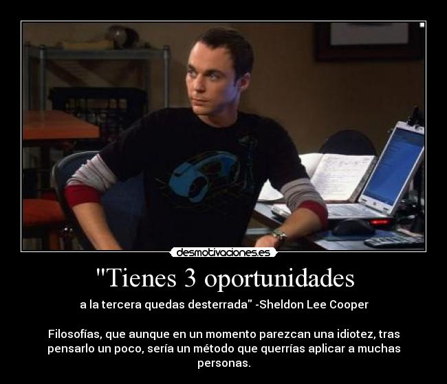 Tienes 3 oportunidades - a la tercera quedas desterrada -Sheldon Lee Cooper

Filosofías, que aunque en un momento parezcan una idiotez, tras
pensarlo un poco, sería un método que querrías aplicar a muchas
personas.