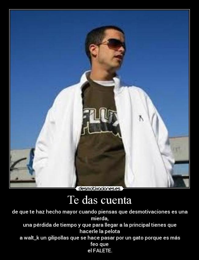 Te das cuenta - de que te haz hecho mayor cuando piensas que desmotivaciones es una mierda,
una pérdida de tiempo y que para llegar a la principal tienes que hacerle la pelota
a walt_k un gilipollas que se hace pasar por un gato porque es más feo que
el FALETE.
