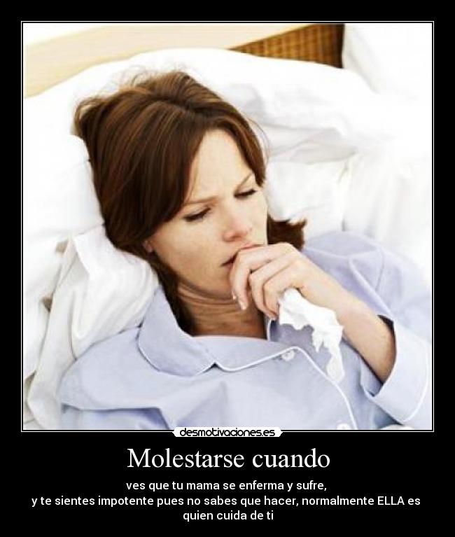 Molestarse cuando - ves que tu mama se enferma y sufre,
y te sientes impotente pues no sabes que hacer, normalmente ELLA es
quien cuida de ti