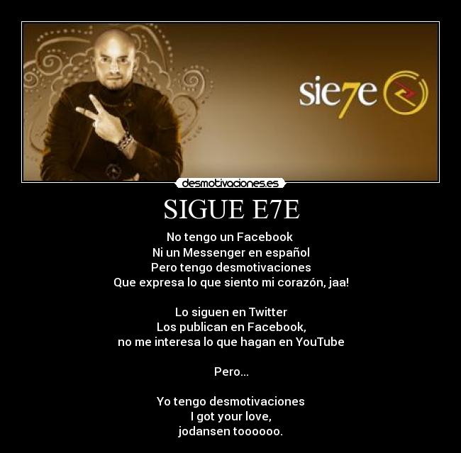 SIGUE E7E - No tengo un Facebook
Ni un Messenger en español
Pero tengo desmotivaciones
Que expresa lo que siento mi corazón, jaa!
Lo siguen en Twitter
Los publican en Facebook,
no me interesa lo que hagan en YouTube
Pero...
Yo tengo desmotivaciones
I got your love,
jodansen toooooo.