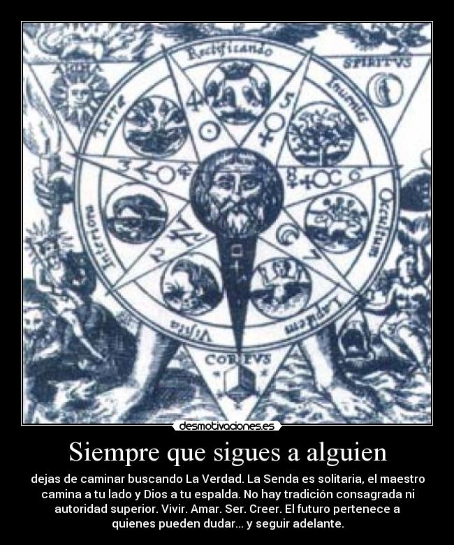 Siempre que sigues a alguien - dejas de caminar buscando La Verdad. La Senda es solitaria, el maestro
camina a tu lado y Dios a tu espalda. No hay tradición consagrada ni
autoridad superior. Vivir. Amar. Ser. Creer. El futuro pertenece a
quienes pueden dudar... y seguir adelante.