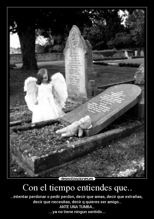 Con el tiempo entiendes que.. - ...intentar perdonar o pedir perdon, decir que amas, decir que extrañas,
decir que necesitas, decir q quieres ser amigo...
ANTE UNA TUMBA...
....ya no tiene ningun sentido....