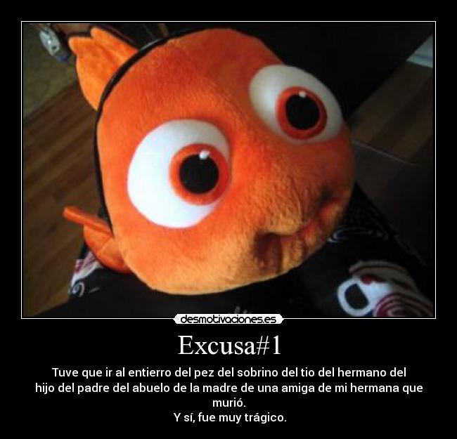 Excusa#1 - Tuve que ir al entierro del pez del sobrino del tio del hermano del
hijo del padre del abuelo de la madre de una amiga de mi hermana que
murió.
Y sí, fue muy trágico.