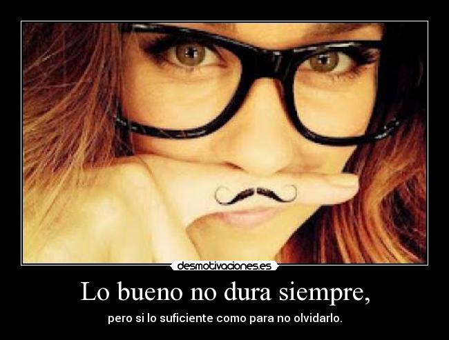 Lo bueno no dura siempre, - pero si lo suficiente como para no olvidarlo.