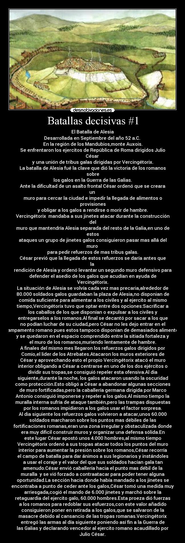 Batallas decisivas #1 - El Batalla de Alesia
Desarrollada en Septiembre del año 52 a.C. 
En la región de los Mandubios,monte Auxois.
Se enfrentaron los ejercitos de República de Roma dirigidos Julio
César 
y una unión de tribus galas dirigidas por Vercingétorix.
La batalla de Alesia fué la clave que dió la victoria de los romanos
sobre
los galos en la Guerra de las Galias.
Ante la dificultad de un asalto frontal César ordenó que se creara
un 
muro para cercar la ciudad e impedir la llegada de alimentos o
provisiones
y obligar a los galos a rendirse o morir de hambre.
Vercingétorix  mandaba a sus jinetes atacar durante la construcción
del
muro que mantendría Alesia separada del resto de la Galia,en uno de
estos
ataques un grupo de jinetes galos consiguieron pasar mas allá del
muro 
para pedir refuerzos de mas tribus galas.
César previó que la llegada de estos refuerzos se daría antes que
la 
rendición de Alesia y ordenó levantar un segundo muro defensivo para
defender el asedio de los galos que acudían en ayuda de
Vercingétorix.
La situación de Alesia se volvía cada vez mas precaria,alrededor de
80.000 soldados galos guardaban la plaza de Alesia,no disponian de
comida suficiente para alimentar a los civiles y al ejercito al mismo
tiempo,Vercingétorix tuvo que optar entre dos opciones:Sacrificar a
los caballos de los que disponían o expulsar a los civiles y
entregarselos a los romanos.Al final se decantó por sacar a los que
no podían luchar de su ciudad,pero César no les dejo entrar en el
campamento romano pues estos tampoco disponian de demasiados alimentos
y se quedaron en el espacio comprendido entre la sitiada fortaleza y
el muro de los romanos,muriendo lentamente de hambre.
A finales del mismo mes llegaron los refuerzos galos dirigidos por
Comio,el lider de los Atrebates.Atacaron los muros exteriores de
César y aprovechando esto el propio Vercingétorix atacó el muro
interior obligando a César a centrarse en uno de los dos ejércitos o
dividir sus tropas,se consiguió repeler esta ofensiva.Al dia
siguiente,durante la noche, los galos atacaron usando la oscuridad
como protección.Esto obligó a César a abandonar algunas secciones
de muro fortificadas,pero la caballería germana dirigída por Marco
Antonio consiguió imponerse y repeler a los galos.Al mismo tiempo la
muralla interna sufría de ataque también,pero las trampas dispuestas
por los romanos impidieron a los galos usar el factor sorpresa.
Al dia siguiente los refuerzos galos volvieron a atacar,unos 60.000
soldados marcharon sobre los puntos mas débiles de las
fortificaciones romanas,eran una zona irregular y obstaculizada donde
era muy dificil construir muros y organizar una defensa sólida.En
este lugar César apostó unos 4.000 hombres,al mismo tiempo
Vercingétorix ordenó a sus tropas atacar todos los puntos del muro
interior para aumentar la presión sobre los romanos,César recorría
el campo de batalla para dar ánimos a sus legionarios y instándoles
a usar el coraje y el valor del que sus soldados hacían gala tan
amenudo.César envió caballería hacia el punto mas débil de la
muralla  y se vió forzado a contraatacar para poder tener alguna
oportunidad.La sección hacia donde había mandado a los jinetes se
encontraba a punto de ceder ante los galos,César tomó una medida muy
arriesgada,cogió el mando de 6.000 jinetes y marchó sobre la
retaguardia del ejercito galo, 60.000 hombres.Esta proeza dió fuerzas
a los romanos para redoblar sus esfuerzos,con este valor añadido
consiguieron poner en retirada a los galos,que se salvaron de la
masacre debido al cansancio de las tropas romanas.Vercingétorix
entregó las armas al día siguiente poniendo así fin a la Guerra de
las Galias y declarando vencedor al ejercito romano acaudillado por
Julio César.