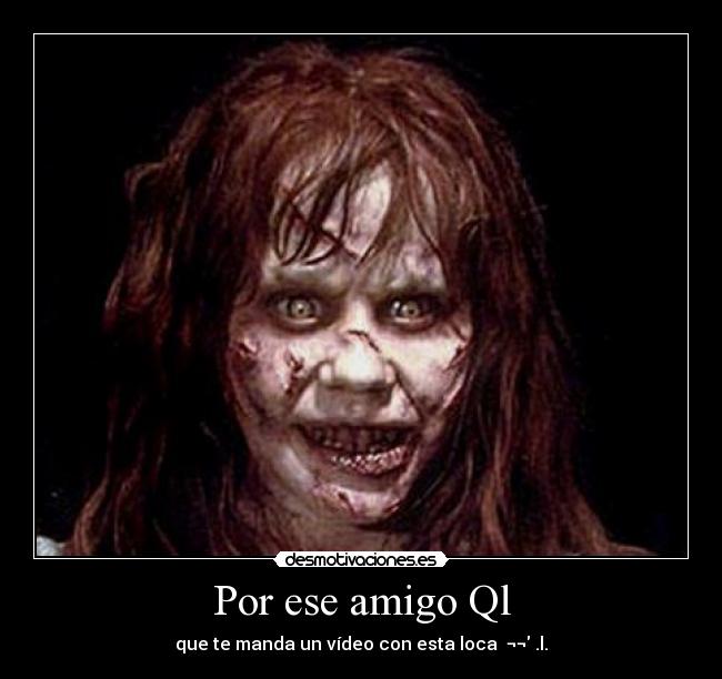 Por ese amigo Ql - que te manda un vídeo con esta loca ¬¬ .l.