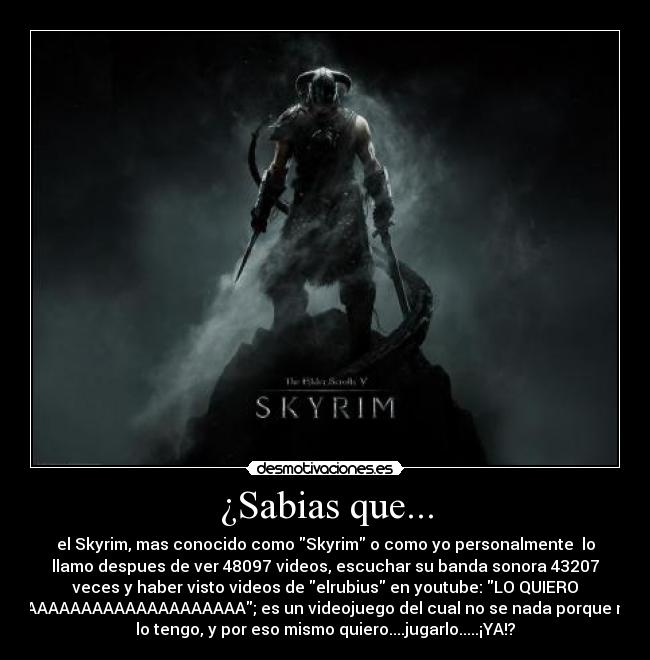 ¿Sabias que... - el Skyrim, mas conocido como Skyrim o como yo personalmente  lo
llamo despues de ver 48097 videos, escuchar su banda sonora 43207
veces y haber visto videos de elrubius en youtube: LO QUIERO
YAAAAAAAAAAAAAAAAAAAA; es un videojuego del cual no se nada porque no
lo tengo, y por eso mismo quiero....jugarlo.....¡YA!?