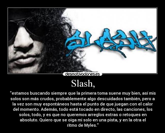 Slash, - estamos buscando siempre que la primera toma suene muy bien, así mis
solos son más crudos, probablemente algo descuidados también, pero a
la vez son muy espontáneos hasta el punto de que juegan con el calor
del momento. Además, todo está tocado en directo, las canciones, los
solos, todo, y es que no queremos arreglos extras o retoques en
absoluto. Quiero que se oiga mi solo en una pista, y en la otra el
ritmo de Myles.