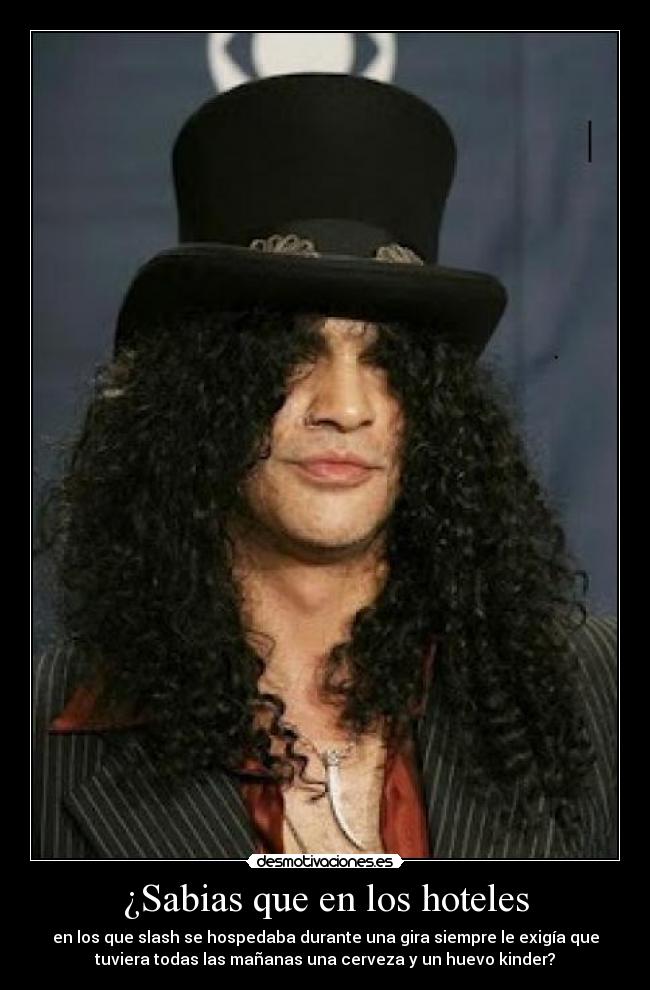 ¿Sabias que en los hoteles - en los que slash se hospedaba durante una gira siempre le exigía que
tuviera todas las mañanas una cerveza y un huevo kinder?