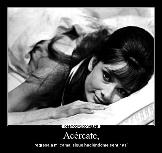 Acércate, - regresa a mi cama, sigue haciéndome sentir así