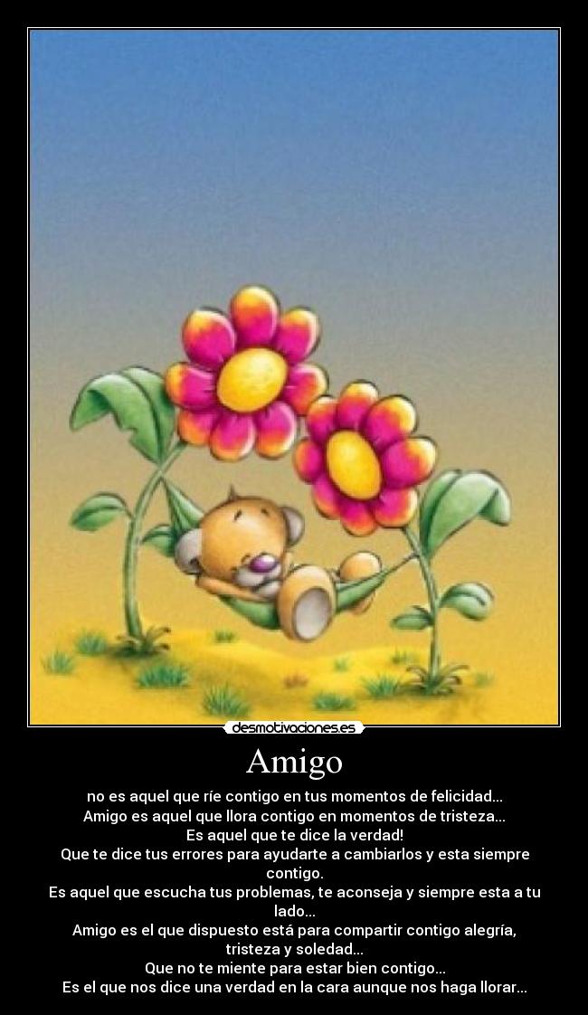Amigo - no es aquel que ríe contigo en tus momentos de felicidad...
Amigo es aquel que llora contigo en momentos de tristeza...
Es aquel que te dice la verdad!
Que te dice tus errores para ayudarte a cambiarlos y esta siempre contigo.
Es aquel que escucha tus problemas, te aconseja y siempre esta a tu lado...
Amigo es el que dispuesto está para compartir contigo alegría, tristeza y soledad...
Que no te miente para estar bien contigo...
Es el que nos dice una verdad en la cara aunque nos haga llorar...