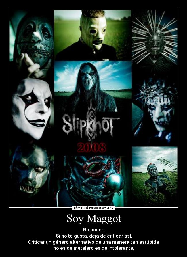 Soy Maggot - No poser.
Si no te gusta, deja de criticar así.
Criticar un género alternativo de una manera tan estúpida
no es de metalero es de intolerante.