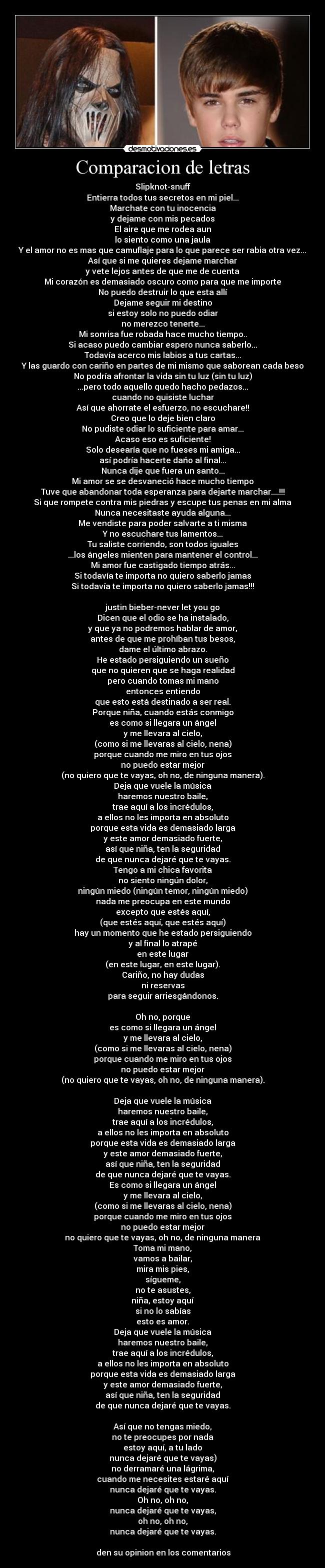Comparacion de letras - Slipknot-snuff
Entierra todos tus secretos en mi piel...
Marchate con tu inocencia
y dejame con mis pecados
El aire que me rodea aun
lo siento como una jaula
Y el amor no es mas que camuflaje para lo que parece ser rabia otra vez...
Así que si me quieres dejame marchar
y vete lejos antes de que me de cuenta
Mi corazón es demasiado oscuro como para que me importe
No puedo destruir lo que esta allí
Dejame seguir mi destino
si estoy solo no puedo odiar
no merezco tenerte...
Mi sonrisa fue robada hace mucho tiempo..
Si acaso puedo cambiar espero nunca saberlo...
Todavía acerco mis labios a tus cartas...
Y las guardo con cariño en partes de mi mismo que saborean cada beso
No podría afrontar la vida sin tu luz (sin tu luz)
...pero todo aquello quedo hacho pedazos...
cuando no quisiste luchar
Así que ahorrate el esfuerzo, no escuchare!!
Creo que lo deje bien claro
No pudiste odiar lo suficiente para amar...
Acaso eso es suficiente!
Solo desearía que no fueses mi amiga...
así podría hacerte dańo al final...
Nunca dije que fuera un santo...
Mi amor se se desvaneció hace mucho tiempo
Tuve que abandonar toda esperanza para dejarte marchar....!!!
Si que rompete contra mis piedras y escupe tus penas en mi alma
Nunca necesitaste ayuda alguna...
Me vendiste para poder salvarte a ti misma
Y no escuchare tus lamentos...
Tu saliste corriendo, son todos iguales
...los ángeles mienten para mantener el control...
Mi amor fue castigado tiempo atrás...
Si todavía te importa no quiero saberlo jamas
Si todavía te importa no quiero saberlo jamas!!!
justin bieber-never let you go
Dicen que el odio se ha instalado,
y que ya no podremos hablar de amor,
antes de que me prohíban tus besos,
dame el último abrazo.
He estado persiguiendo un sueño
que no quieren que se haga realidad
pero cuando tomas mi mano
entonces entiendo
que esto está destinado a ser real.
Porque niña, cuando estás conmigo
es como si llegara un ángel
y me llevara al cielo,
(como si me llevaras al cielo, nena)
porque cuando me miro en tus ojos
no puedo estar mejor
(no quiero que te vayas, oh no, de ninguna manera).
Deja que vuele la música
haremos nuestro baile,
trae aquí a los incrédulos,
a ellos no les importa en absoluto
porque esta vida es demasiado larga
y este amor demasiado fuerte,
así que niña, ten la seguridad
de que nunca dejaré que te vayas.
Tengo a mi chica favorita
no siento ningún dolor,
ningún miedo (ningún temor, ningún miedo)
nada me preocupa en este mundo
excepto que estés aquí,
(que estés aquí, que estés aquí)
hay un momento que he estado persiguiendo
y al final lo atrapé
en este lugar
(en este lugar, en este lugar).
Cariño, no hay dudas
ni reservas
para seguir arriesgándonos.
Oh no, porque
es como si llegara un ángel
y me llevara al cielo,
(como si me llevaras al cielo, nena)
porque cuando me miro en tus ojos
no puedo estar mejor
(no quiero que te vayas, oh no, de ninguna manera).
Deja que vuele la música
haremos nuestro baile,
trae aquí a los incrédulos,
a ellos no les importa en absoluto
porque esta vida es demasiado larga
y este amor demasiado fuerte,
así que niña, ten la seguridad
de que nunca dejaré que te vayas.
Es como si llegara un ángel
y me llevara al cielo,
(como si me llevaras al cielo, nena)
porque cuando me miro en tus ojos
no puedo estar mejor
no quiero que te vayas, oh no, de ninguna manera
Toma mi mano,
vamos a bailar,
mira mis pies,
sígueme,
no te asustes,
niña, estoy aquí
si no lo sabías
esto es amor.
Deja que vuele la música
haremos nuestro baile,
trae aquí a los incrédulos,
a ellos no les importa en absoluto
porque esta vida es demasiado larga
y este amor demasiado fuerte,
así que niña, ten la seguridad
de que nunca dejaré que te vayas.
Así que no tengas miedo,
no te preocupes por nada
estoy aquí, a tu lado
nunca dejaré que te vayas)
no derramaré una lágrima,
cuando me necesites estaré aquí
nunca dejaré que te vayas.
Oh no, oh no,
nunca dejaré que te vayas,
oh no, oh no,
nunca dejaré que te vayas.
den su opinion en los comentarios