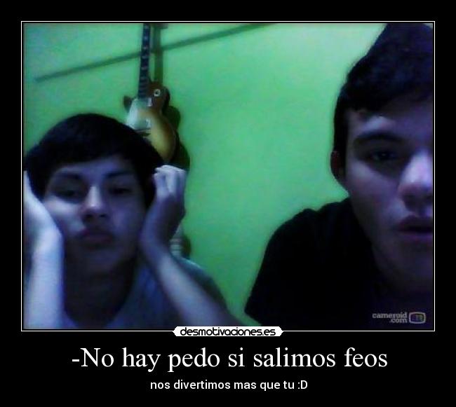 -No hay pedo si salimos feos - nos divertimos mas que tu :D