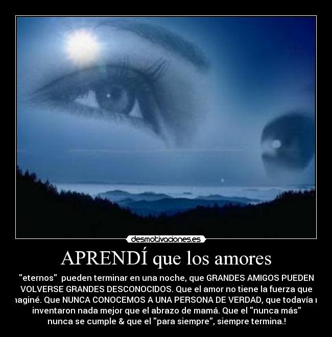 APRENDÍ que los amores - eternos pueden terminar en una noche, que GRANDES AMIGOS PUEDEN
VOLVERSE GRANDES DESCONOCIDOS. Que el amor no tiene la fuerza que
imaginé. Que NUNCA CONOCEMOS A UNA PERSONA DE VERDAD, que todavía no
inventaron nada mejor que el abrazo de mamá. Que el nunca más
nunca se cumple & que el para siempre, siempre termina.!