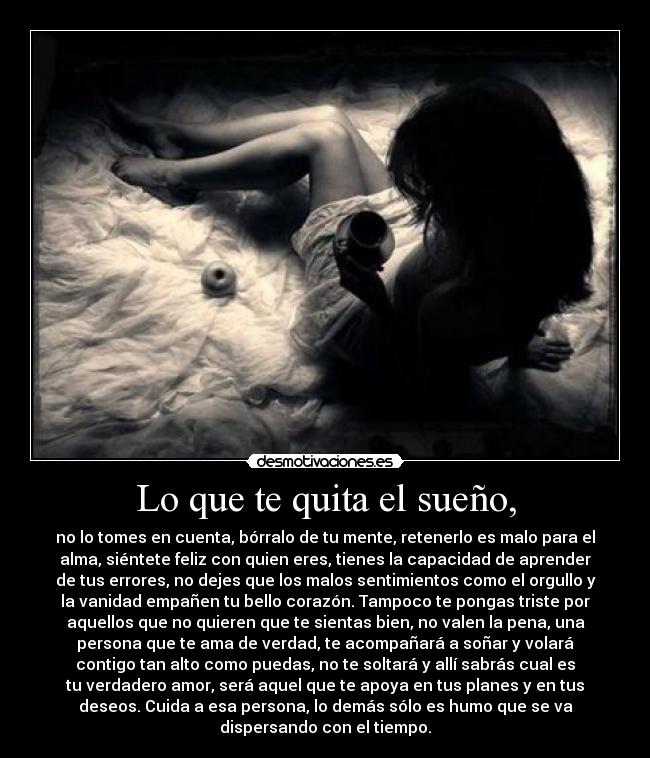 Lo que te quita el sueño, - no lo tomes en cuenta, bórralo de tu mente, retenerlo es malo para el
alma, siéntete feliz con quien eres, tienes la capacidad de aprender
de tus errores, no dejes que los malos sentimientos como el orgullo y
la vanidad empañen tu bello corazón. Tampoco te pongas triste por
aquellos que no quieren que te sientas bien, no valen la pena, una
persona que te ama de verdad, te acompañará a soñar y volará
contigo tan alto como puedas, no te soltará y allí sabrás cual es
tu verdadero amor, será aquel que te apoya en tus planes y en tus
deseos. Cuida a esa persona, lo demás sólo es humo que se va
dispersando con el tiempo.