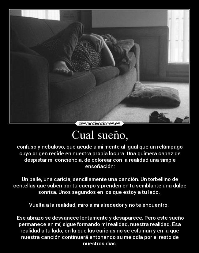 Cual sueño, - confuso y nebuloso, que acude a mi mente al igual que un relámpago
cuyo origen reside en nuestra propia locura. Una quimera capaz de
despistar mi conciencia, de colorear con la realidad una simple
ensoñación:
Un baile, una caricia, sencillamente una canción. Un torbellino de
centellas que suben por tu cuerpo y prenden en tu semblante una dulce
sonrisa. Unos segundos en los que estoy a tu lado.
Vuelta a la realidad, miro a mi alrededor y no te encuentro.
Ese abrazo se desvanece lentamente y desaparece. Pero este sueño
permanece en mí, sigue formando mi realidad, nuestra realidad. Esa
realidad a tu lado, en la que las caricias no se esfuman y en la que
nuestra canción continuará entonando su melodía por el resto de
nuestros días.