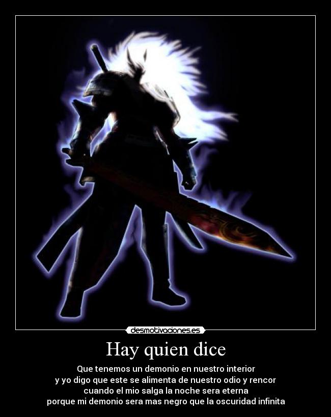 Hay quien dice - Que tenemos un demonio en nuestro interior
y yo digo que este se alimenta de nuestro odio y rencor
cuando el mio salga la noche sera eterna
porque mi demonio sera mas negro que la oscuridad infinita