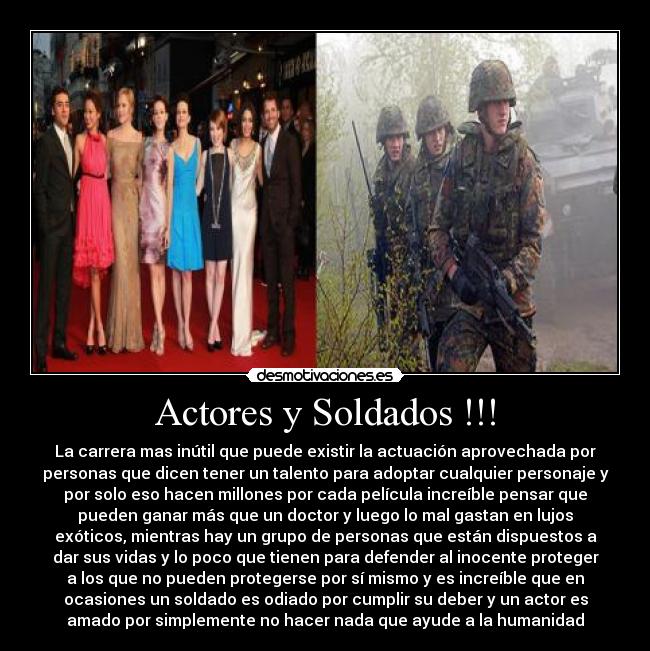 Actores y Soldados !!! - La carrera mas inútil que puede existir la actuación aprovechada por
personas que dicen tener un talento para adoptar cualquier personaje y
por solo eso hacen millones por cada película increíble pensar que
pueden ganar más que un doctor y luego lo mal gastan en lujos
exóticos, mientras hay un grupo de personas que están dispuestos a
dar sus vidas y lo poco que tienen para defender al inocente proteger
a los que no pueden protegerse por sí mismo y es increíble que en
ocasiones un soldado es odiado por cumplir su deber y un actor es
amado por simplemente no hacer nada que ayude a la humanidad