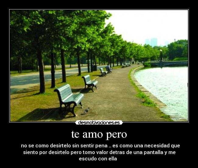 te amo pero - ♥ no se como desirtelo sin sentir pena .. es como una necesidad que
siento por desirtelo pero tomo valor detras de una pantalla y me
escudo con ella  ♥