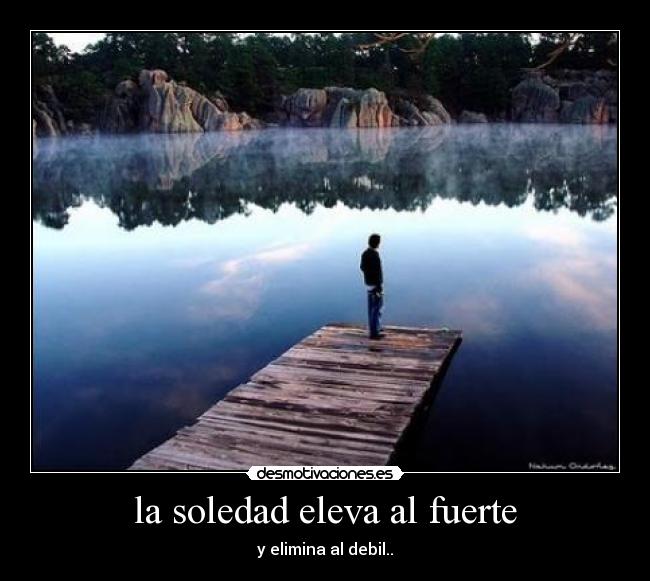 la soledad eleva al fuerte - y elimina al debil..